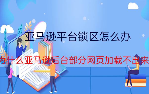 亚马逊平台锁区怎么办 为什么亚马逊后台部分网页加载不出来？